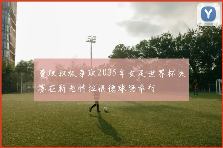 曼联积极争取2035年女足世界杯决赛在新老特拉福德球场举行