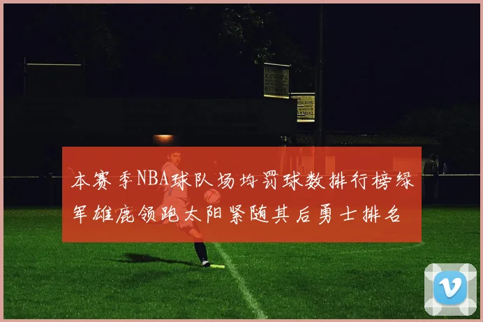 本赛季NBA球队场均罚球数排行榜绿军雄鹿领跑太阳紧随其后勇士排名第九