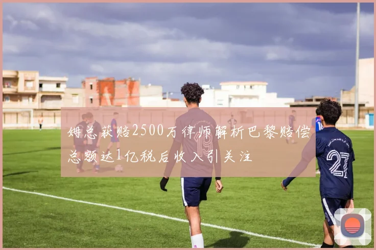 姆总获赔2500万律师解析巴黎赔偿总额达1亿税后收入引关注