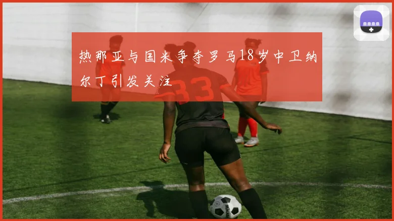 热那亚与国米争夺罗马18岁中卫纳尔丁引发关注
