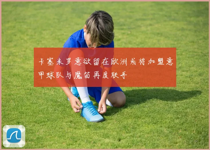 卡塞米罗意欲留在欧洲或将加盟意甲球队与魔笛再度联手