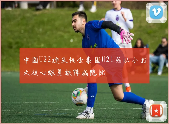 中国U22迎来机会泰国U21或以小打大核心球员缺阵成隐忧