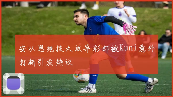 安以恩绝技大放异彩却被Kuni意外打断引发热议