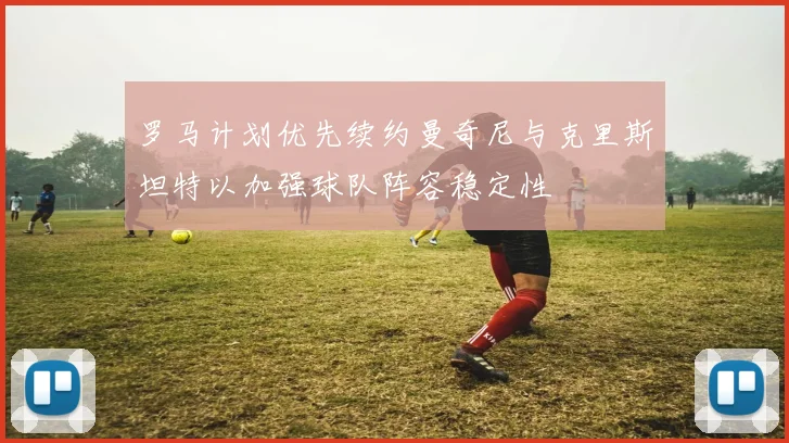 罗马计划优先续约曼奇尼与克里斯坦特以加强球队阵容稳定性