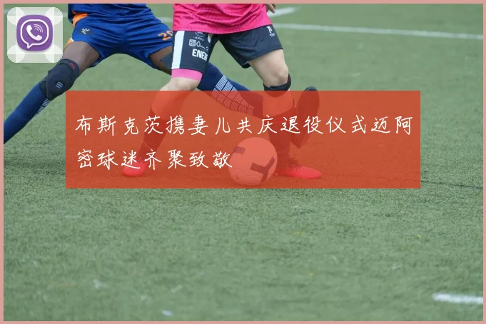 布斯克茨携妻儿共庆退役仪式迈阿密球迷齐聚致敬