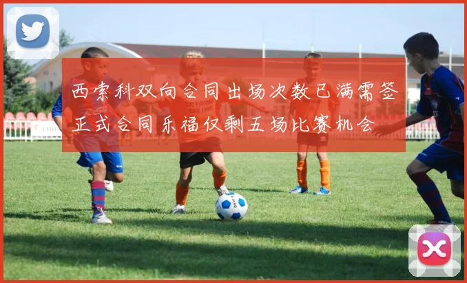 西索科双向合同出场次数已满需签正式合同乐福仅剩五场比赛机会