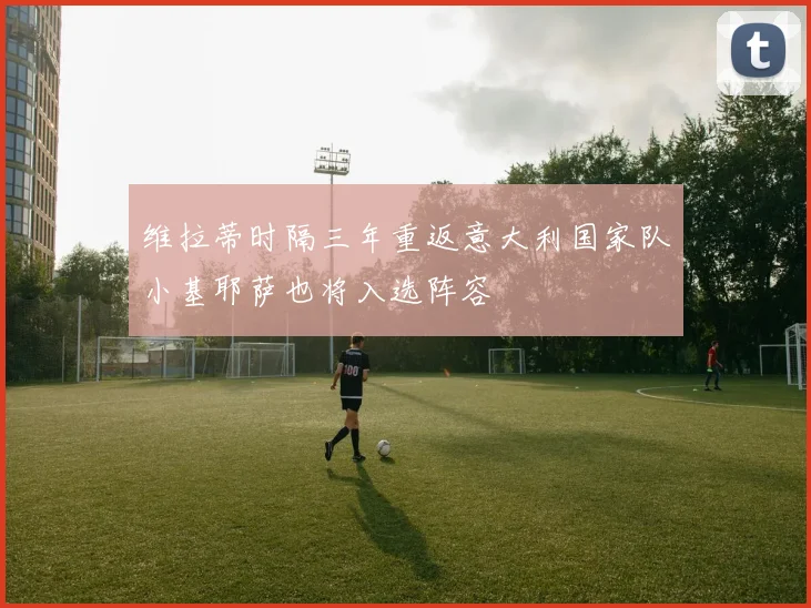 维拉蒂时隔三年重返意大利国家队小基耶萨也将入选阵容