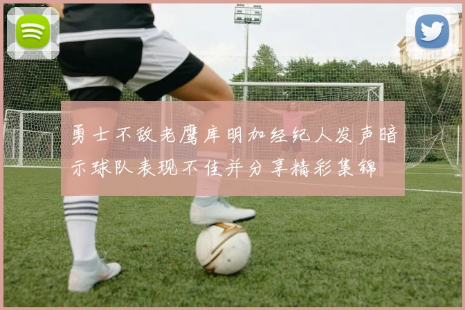 勇士不敌老鹰库明加经纪人发声暗示球队表现不佳并分享精彩集锦