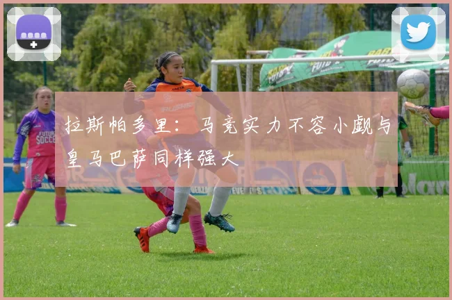 拉斯帕多里：马竞实力不容小觑与皇马巴萨同样强大
