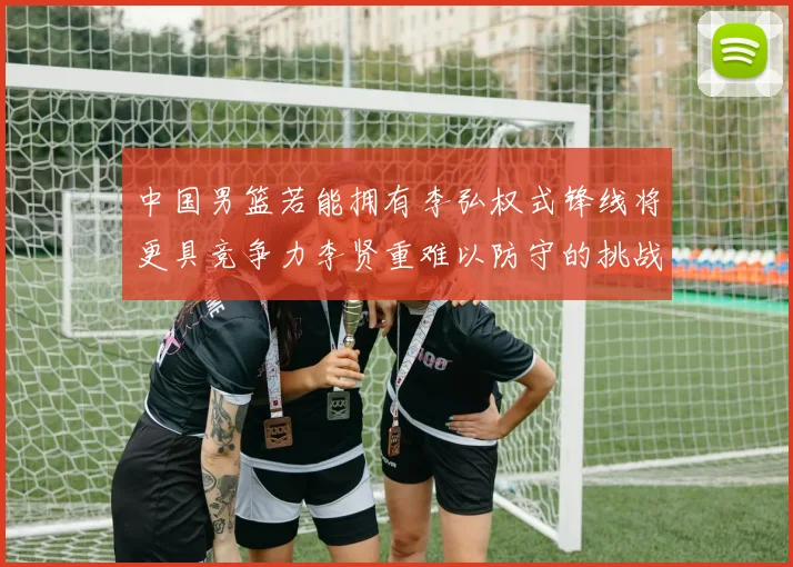 中国男篮若能拥有李弘权式锋线将更具竞争力李贤重难以防守的挑战