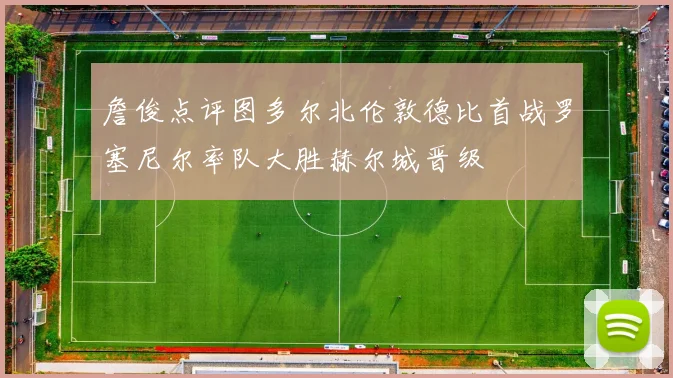 詹俊点评图多尔北伦敦德比首战罗塞尼尔率队大胜赫尔城晋级