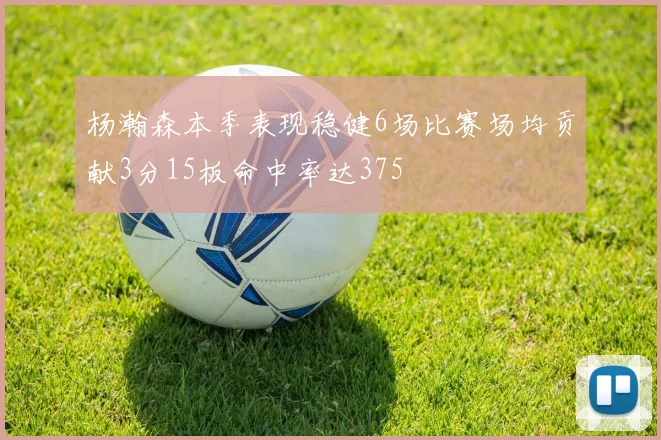 杨瀚森本季表现稳健6场比赛场均贡献3分15板命中率达375