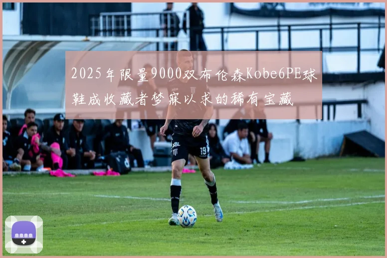 2025年限量9000双布伦森Kobe6PE球鞋成收藏者梦寐以求的稀有宝藏