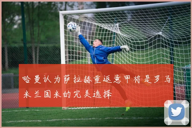 哈曼认为萨拉赫重返意甲将是罗马米兰国米的完美选择
