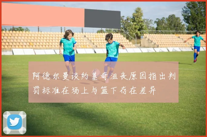 阿德尔曼谈约基奇沮丧原因指出判罚标准在场上与篮下存在差异