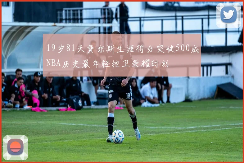 19岁81天费尔斯生涯得分突破500成NBA历史最年轻控卫荣耀时刻