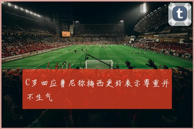 C罗回应鲁尼称梅西更好表示尊重并不生气