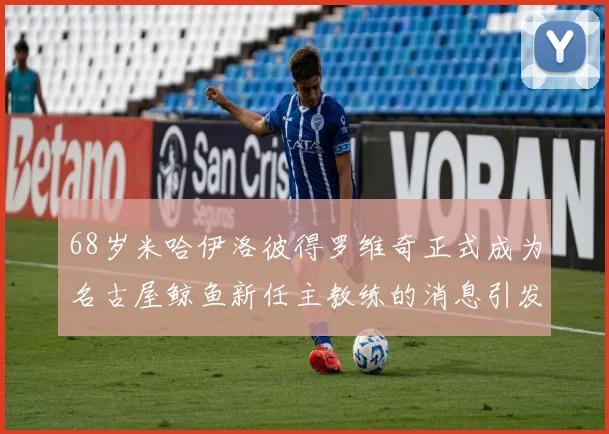 68岁米哈伊洛彼得罗维奇正式成为名古屋鲸鱼新任主教练的消息引发关注