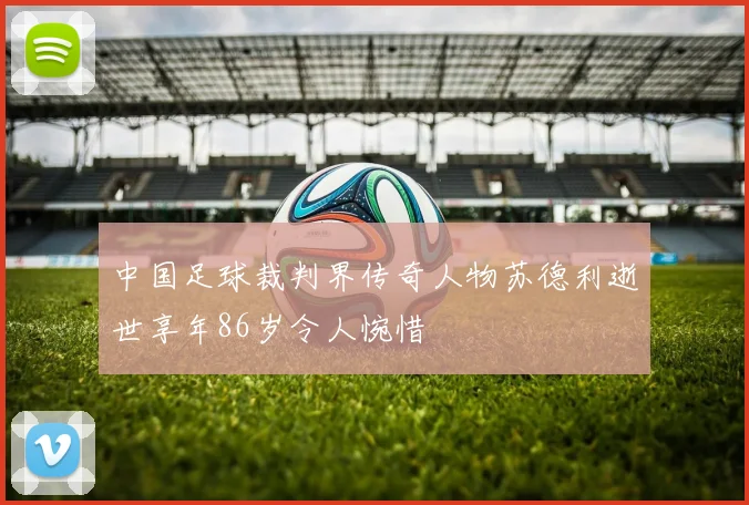 中国足球裁判界传奇人物苏德利逝世享年86岁令人惋惜