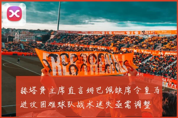 赫塔费主席直言姆巴佩缺席令皇马进攻困难球队战术迷失亟需调整