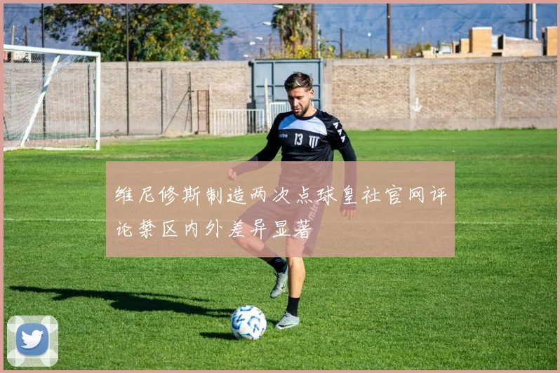 维尼修斯制造两次点球皇社官网评论禁区内外差异显著