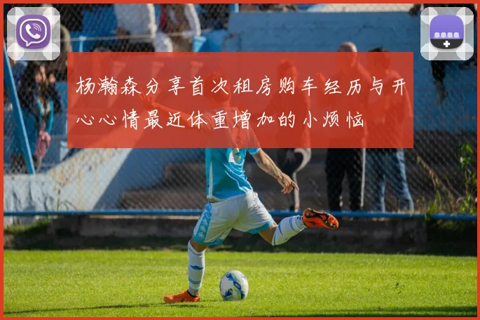 杨瀚森分享首次租房购车经历与开心心情最近体重增加的小烦恼