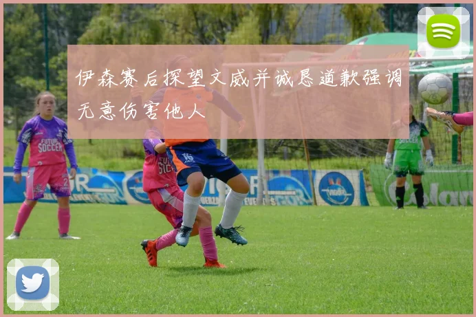 伊森赛后探望文威并诚恳道歉强调无意伤害他人