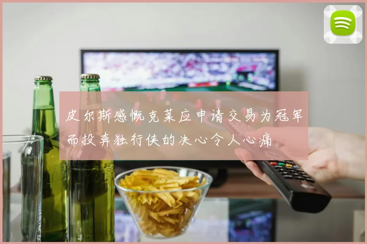 皮尔斯感慨克莱应申请交易为冠军而投奔独行侠的决心令人心痛