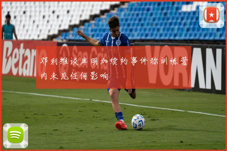 邓利维谈库明加续约事件称训练营内未见任何影响