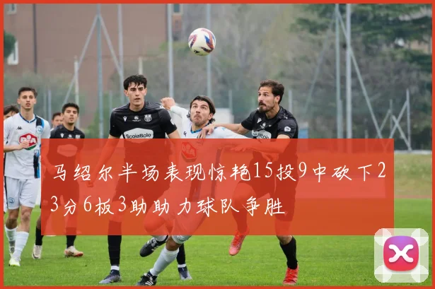 马绍尔半场表现惊艳15投9中砍下23分6板3助助力球队争胜