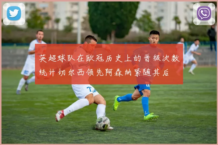 英超球队在欧冠历史上的晋级次数统计切尔西领先阿森纳紧随其后