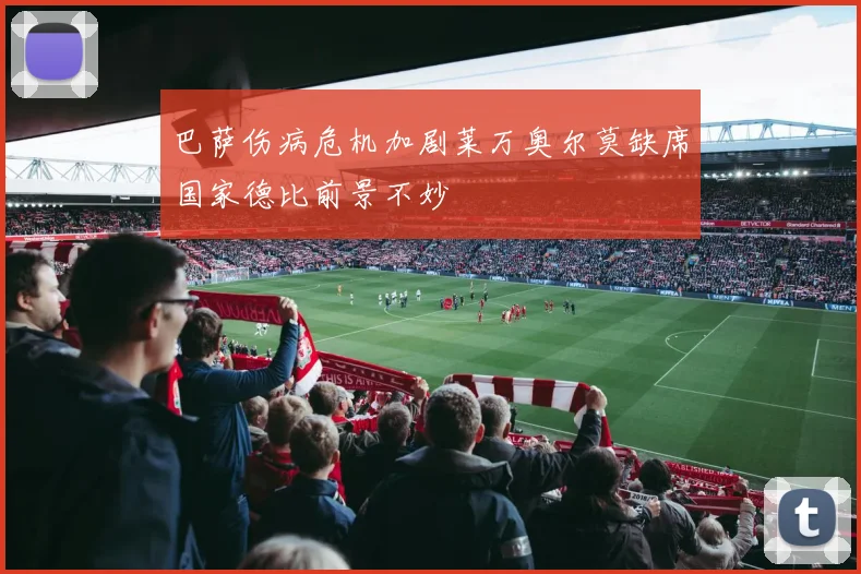 巴萨伤病危机加剧莱万奥尔莫缺席国家德比前景不妙