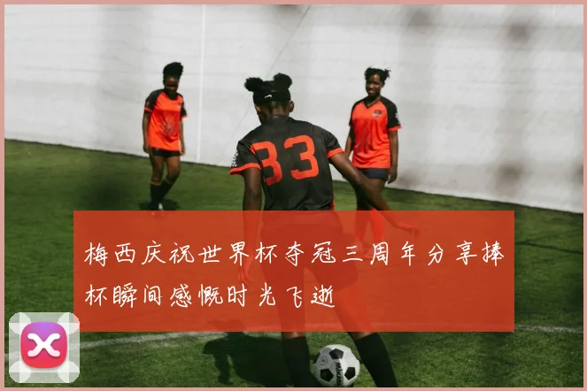 梅西庆祝世界杯夺冠三周年分享捧杯瞬间感慨时光飞逝