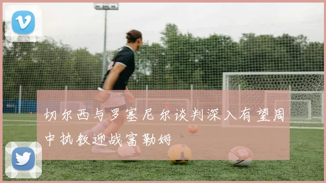 切尔西与罗塞尼尔谈判深入有望周中执教迎战富勒姆