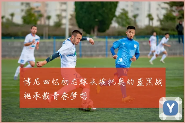 博尼回忆初恋球衣埃托奥的蓝黑战袍承载青春梦想