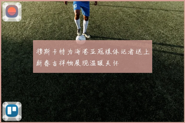 穆斯卡特为海港亚冠媒体记者送上新春吉祥物展现温暖关怀