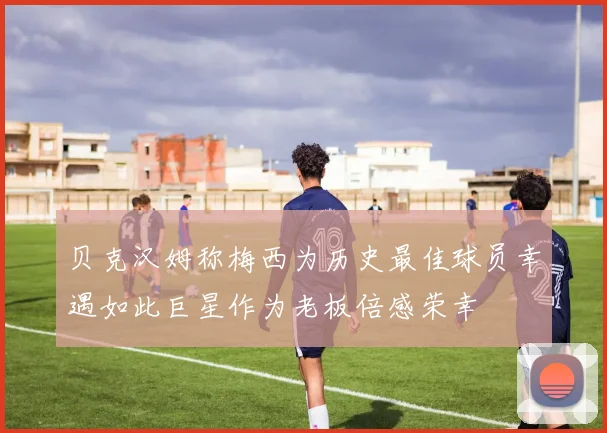 贝克汉姆称梅西为历史最佳球员幸遇如此巨星作为老板倍感荣幸