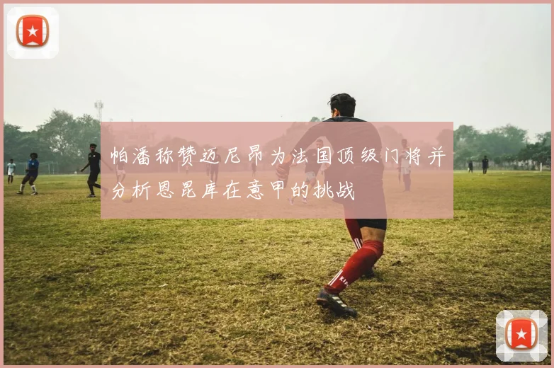 帕潘称赞迈尼昂为法国顶级门将并分析恩昆库在意甲的挑战