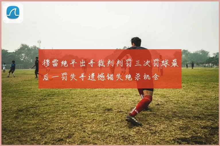 穆雷绝平出手裁判判罚三次罚球最后一罚失手遗憾错失绝杀机会