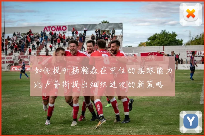 如何提升杨瀚森在空位的接球能力比卢普斯提出组织进攻的新策略
