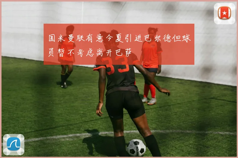 国米曼联有意今夏引进巴尔德但球员暂不考虑离开巴萨