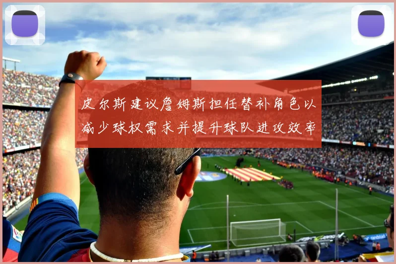 皮尔斯建议詹姆斯担任替补角色以减少球权需求并提升球队进攻效率